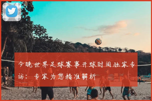 今晚世界足球赛事开球时间独家专访：专家为您精准解析